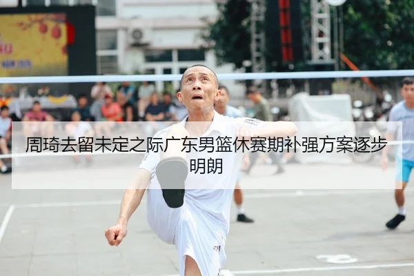 周琦去留未定之际广东男篮休赛期补强方案逐步明朗